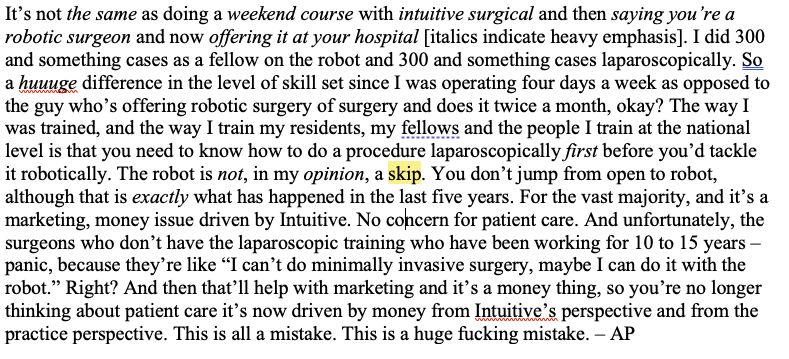 The word 'skip' is highlighted in the sentence: The robot is not, in my opinion, a skip. The full paragraph of text: It's not the same as doing a weekend course with intuitive surgical and then saying you're a robotic surgeon and now offering it at your hospital [italics indicate heavy emphasis]. I did 300 and something cases a as a fellow on the robot and 300 and something cases laparoscopically. So a huuuge difference in the level of skill set since I was operating four days a week as opposed to the guy who's offering robotic surgery of surgery and does it twice a month, okay? The way I was trained, and the way I train my residents, my fellows and the people I train at the national level is that you need to know how to do a procedure laparoscopically first before you'd tackle it robotically. The robot is not, in my opinion, a skip. You don't jump from open to robot, although that is exactly what has happened in the last five years. For the vast majority, and it's a marketing, money issue driven by Intuitive. No concern for patient care. And unfortunately, the surgeons who don't have the laparoscopic training who have been working for 10 to 15 years - panic, because they're like "I can't do minimally invasive surgery, maybe I can do it with the robot." Right? And then that'll help with marketing and it's a money thing, so you're no longer thinking about patient care it's now driven by money from Intuitive's. perspective and from the practice perspective. This is all a mistake. This is a huge fucking mistake. - AP