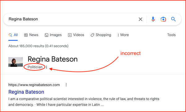 Google search: [Regina Bateson], the knowledge panel data labeling her as a "Politician", and the top result: Her website, with the following snippetI am a comparative political scientist interested in violence, the rule of law, and threats to rights and democracy. · While I have particular expertise in Latin ... [Red markings indicate the politician label is incorrect.]